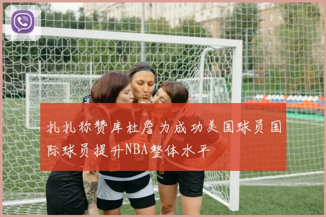扎扎称赞库杜詹为成功美国球员国际球员提升NBA整体水平