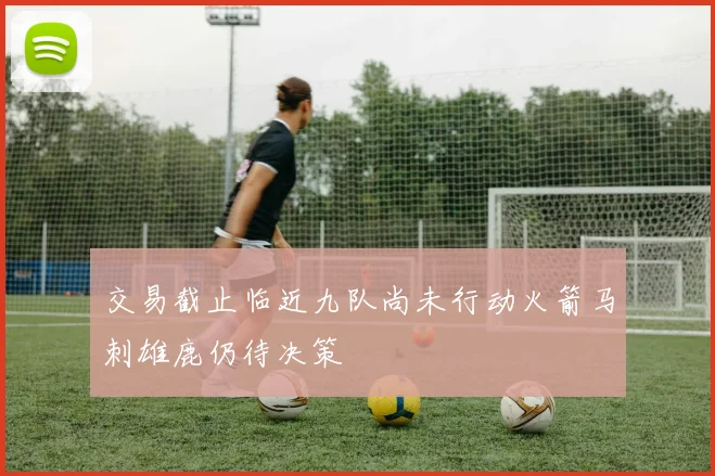 交易截止临近九队尚未行动火箭马刺雄鹿仍待决策
